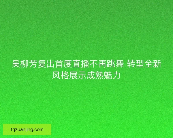 吴柳芳复出首度直播不再跳舞 转型全新风格展示成熟魅力
