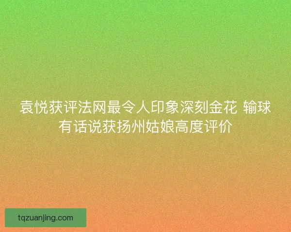 袁悦获评法网最令人印象深刻金花 输球有话说获扬州姑娘高度评价