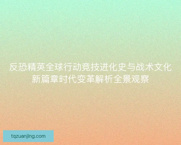 反恐精英全球行动竞技进化史与战术文化新篇章时代变革解析全景观察