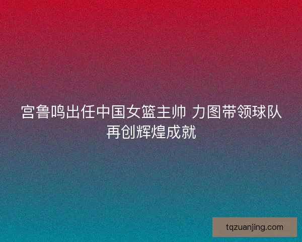 宫鲁鸣出任中国女篮主帅 力图带领球队再创辉煌成就